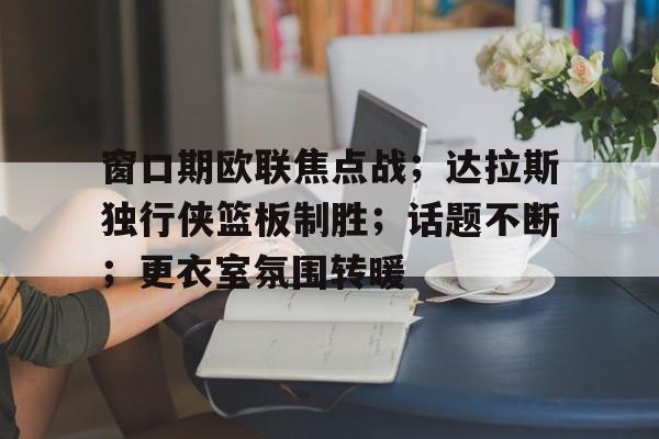 开元体育-窗口期欧联焦点战；达拉斯独行侠篮板制胜；话题不断；更衣室氛围转暖的简单介绍